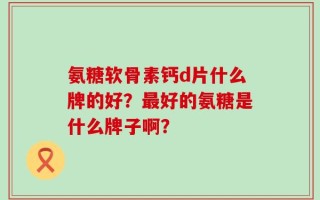 氨糖软骨素钙d片什么牌的好？最好的氨糖是什么牌子啊？