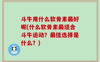 斗牛用什么软骨素最好呢(什么软骨素最适合斗牛运动？最佳选择是什么？)