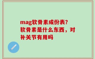 mag软骨素成份表？软骨素是什么东西，对补关节有用吗