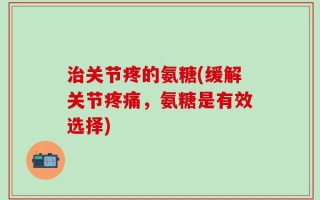 治关节疼的氨糖(缓解关节疼痛，氨糖是有效选择)