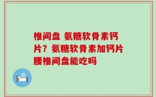 椎间盘 氨糖软骨素钙片？氨糖软骨素加钙片腰椎间盘能吃吗