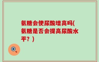 氨糖会使尿酸增高吗(氨糖是否会提高尿酸水平？)