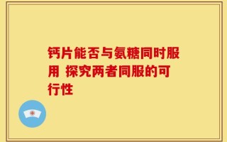 钙片能否与氨糖同时服用 探究两者同服的可行性