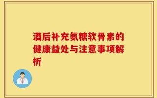 酒后补充氨糖软骨素的健康益处与注意事项解析
