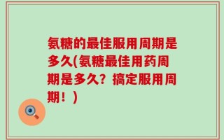 氨糖的最佳服用周期是多久(氨糖最佳用药周期是多久？搞定服用周期！)