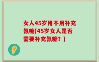 女人45岁用不用补充氨糖(45岁女人是否需要补充氨糖？)