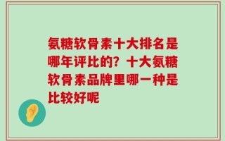 氨糖软骨素十大排名是哪年评比的？十大氨糖软骨素品牌里哪一种是比较好呢