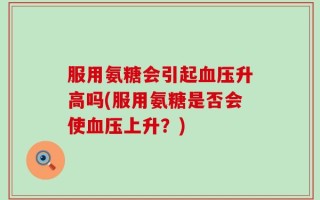 服用氨糖会引起血压升高吗(服用氨糖是否会使血压上升？)