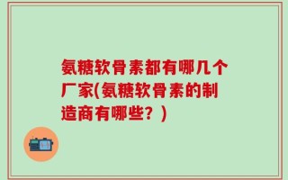 氨糖软骨素都有哪几个厂家(氨糖软骨素的制造商有哪些？)