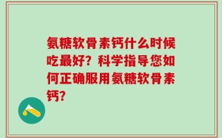 氨糖软骨素钙什么时候吃最好？科学指导您如何正确服用氨糖软骨素钙？