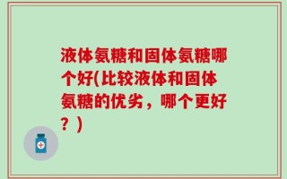 液体氨糖和固体氨糖哪个好(比较液体和固体氨糖的优劣，哪个更好？)