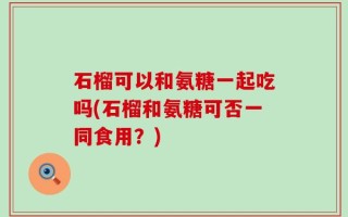 石榴可以和氨糖一起吃吗(石榴和氨糖可否一同食用？)