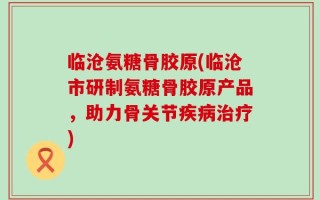 临沧氨糖骨胶原(临沧市研制氨糖骨胶原产品，助力骨关节疾病治疗)