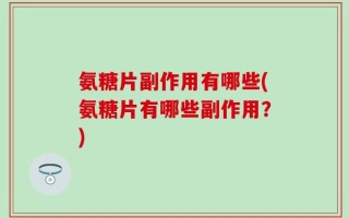 氨糖片副作用有哪些(氨糖片有哪些副作用？)
