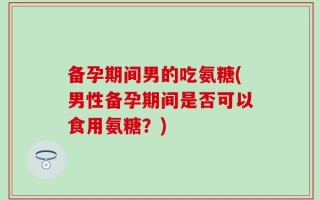 备孕期间男的吃氨糖(男性备孕期间是否可以食用氨糖？)