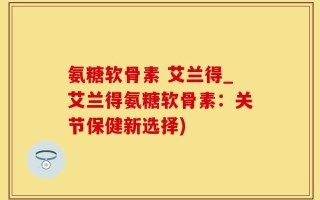 氨糖软骨素 艾兰得_艾兰得氨糖软骨素：关节保健新选择)