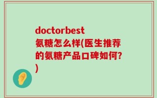doctorbest氨糖怎么样(医生推荐的氨糖产品口碑如何？)