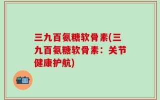 三九百氨糖软骨素(三九百氨糖软骨素：关节健康护航)