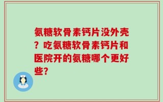 氨糖软骨素钙片没外壳？吃氨糖软骨素钙片和医院开的氨糖哪个更好些？