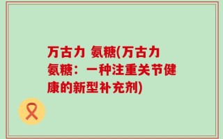 万古力 氨糖(万古力氨糖：一种注重关节健康的新型补充剂)