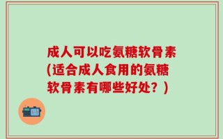 成人可以吃氨糖软骨素(适合成人食用的氨糖软骨素有哪些好处？)