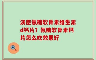 汤臣氨糖软骨素维生素d钙片？氨糖软骨素钙片怎么吃效果好