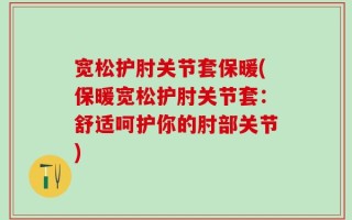 宽松护肘关节套保暖(保暖宽松护肘关节套：舒适呵护你的肘部关节)