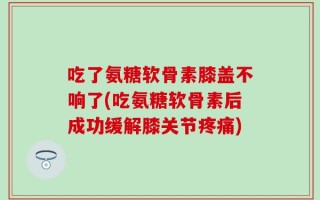 吃了氨糖软骨素膝盖不响了(吃氨糖软骨素后成功缓解膝关节疼痛)