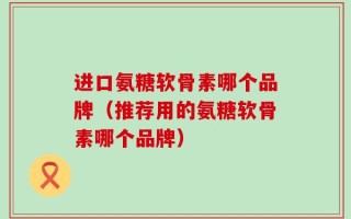 进口氨糖软骨素哪个品牌（推荐用的氨糖软骨素哪个品牌）