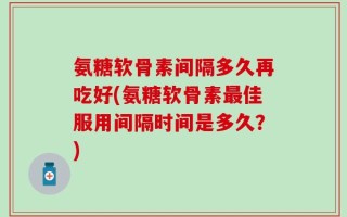 氨糖软骨素间隔多久再吃好(氨糖软骨素最佳服用间隔时间是多久？)