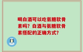 喝白酒可以吃氨糖软骨素吗？白酒与氨糖软骨素搭配的正确方式？