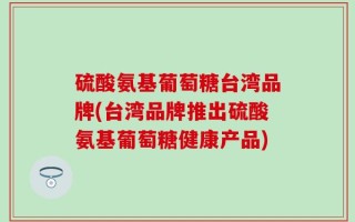 硫酸氨基葡萄糖台湾品牌(台湾品牌推出硫酸氨基葡萄糖健康产品)