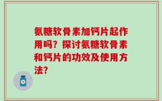 氨糖软骨素加钙片起作用吗？探讨氨糖软骨素和钙片的功效及使用方法？