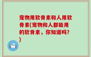 宠物用软骨素和人用软骨素(宠物和人都能用的软骨素，你知道吗？)