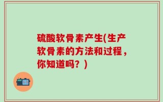 硫酸软骨素产生(生产软骨素的方法和过程，你知道吗？)