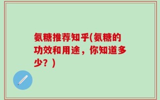 氨糖推荐知乎(氨糖的功效和用途，你知道多少？)