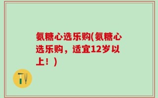 氨糖心选乐购(氨糖心选乐购，适宜12岁以上！)