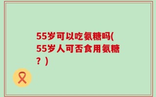 55岁可以吃氨糖吗(55岁人可否食用氨糖？)