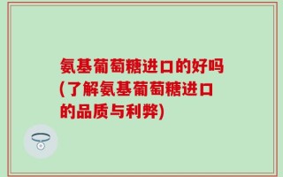 氨基葡萄糖进口的好吗(了解氨基葡萄糖进口的品质与利弊)