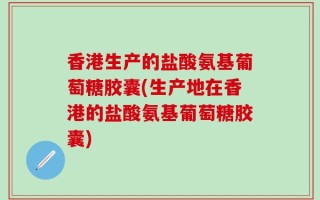 香港生产的盐酸氨基葡萄糖胶囊(生产地在香港的盐酸氨基葡萄糖胶囊)