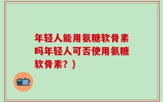 年轻人能用氨糖软骨素吗年轻人可否使用氨糖软骨素？)