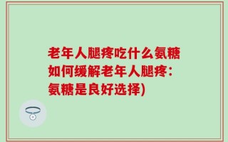 老年人腿疼吃什么氨糖如何缓解老年人腿疼：氨糖是良好选择)
