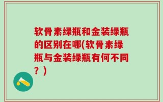 软骨素绿瓶和金装绿瓶的区别在哪(软骨素绿瓶与金装绿瓶有何不同？)