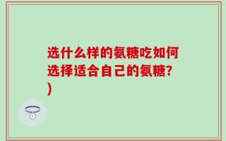 选什么样的氨糖吃如何选择适合自己的氨糖？)
