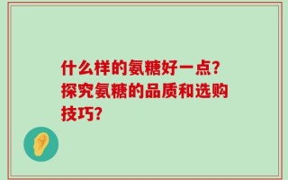 什么样的氨糖好一点？探究氨糖的品质和选购技巧？