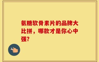 氨糖软骨素片的品牌大比拼，哪款才是你心中强？