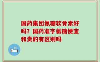 国药集团氨糖软骨素好吗？国药准字氨糖便宜和贵的有区别吗