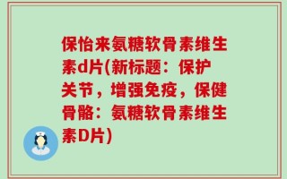 保怡来氨糖软骨素维生素d片(新标题：保护关节，增强免疫，保健骨骼：氨糖软骨素维生素D片)