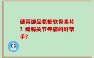 健莱御品氨糖软骨素片？缓解关节疼痛的好帮手？