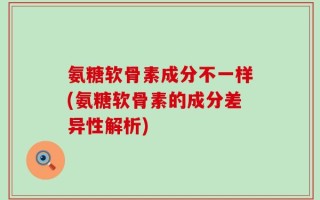 氨糖软骨素成分不一样(氨糖软骨素的成分差异性解析)